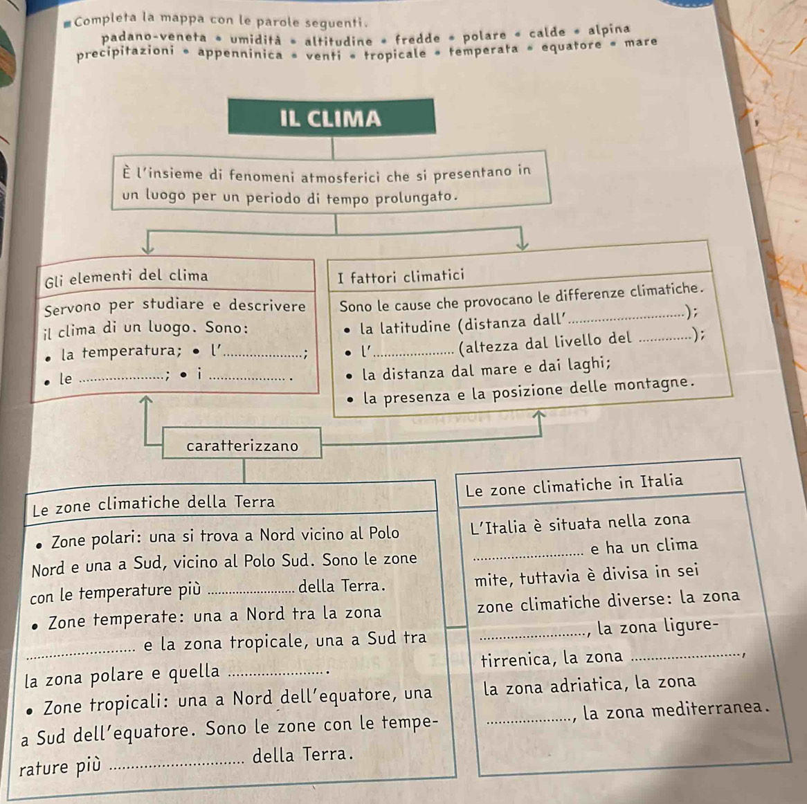 #Completa la mappa con le parole seguenti. 
padano-veneta * umidità » altitudine » fredde » polare « calde « alpina 
precipitazioni * appenninica « venti « tropicale « temperata » equatore « mare 
IL CLIMA 
È l'insieme di fenomeni atmosferici che si presentano in 
un luogo per un periodo di tempo prolungato. 
Gli elementi del clima I fattori climatici 
Servono per studiare e descrivere Sono le cause che provocano le differenze climatiche. 
il clima di un luogo. Sono: 
la latitudine (distanza dall'_ ); 
la temperatura; ● l' l' 
le ____(altezza dal livello del_ 
); 
; 
: i 
. la distanza dal mare e dai laghi; 
la presenza e la posizione delle montagne. 
caratterizzano 
Le zone climatiche della Terra Le zone climatiche in Italia 
Zone polari: una si trova a Nord vicino al Polo L'Italia è situata nella zona 
Nord e una a Sud, vicino al Polo Sud. Sono le zone _e ha un clima 
con le temperature più _mite, tuttavia è divisa in sei 
della Terra. 
Zone temperate: una a Nord tra la zona zone climatiche diverse: la zona 
_ 
e la zona tropicale, una a Sud tra _la zona ligure- 
la zona polare e quella _tirrenica, la zona 
_ 
· 1 
Zone tropicali: una a Nord dell’equatore, una la zona adriatica, la zona 
a Sud dell’equatore. Sono le zone con le tempe- _, la zona mediterranea. 
rature più_ 
della Terra.