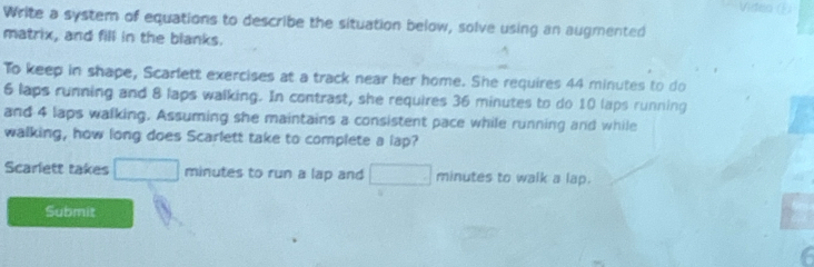 Write a system of equations to describe the situation below, solve using an augmented 
matrix, and fill in the blanks. 
To keep in shape, Scarlett exercises at a track near her home. She requires 44 minutes to do
6 laps running and 8 laps walking. In contrast, she requires 36 minutes to do 10 laps running 
and 4 laps walking. Assuming she maintains a consistent pace while running and while 
walking, how long does Scarlett take to complete a lap? 
Scarlett takes □ minutes to run a lap and minutes to walk a lap. 
Submit