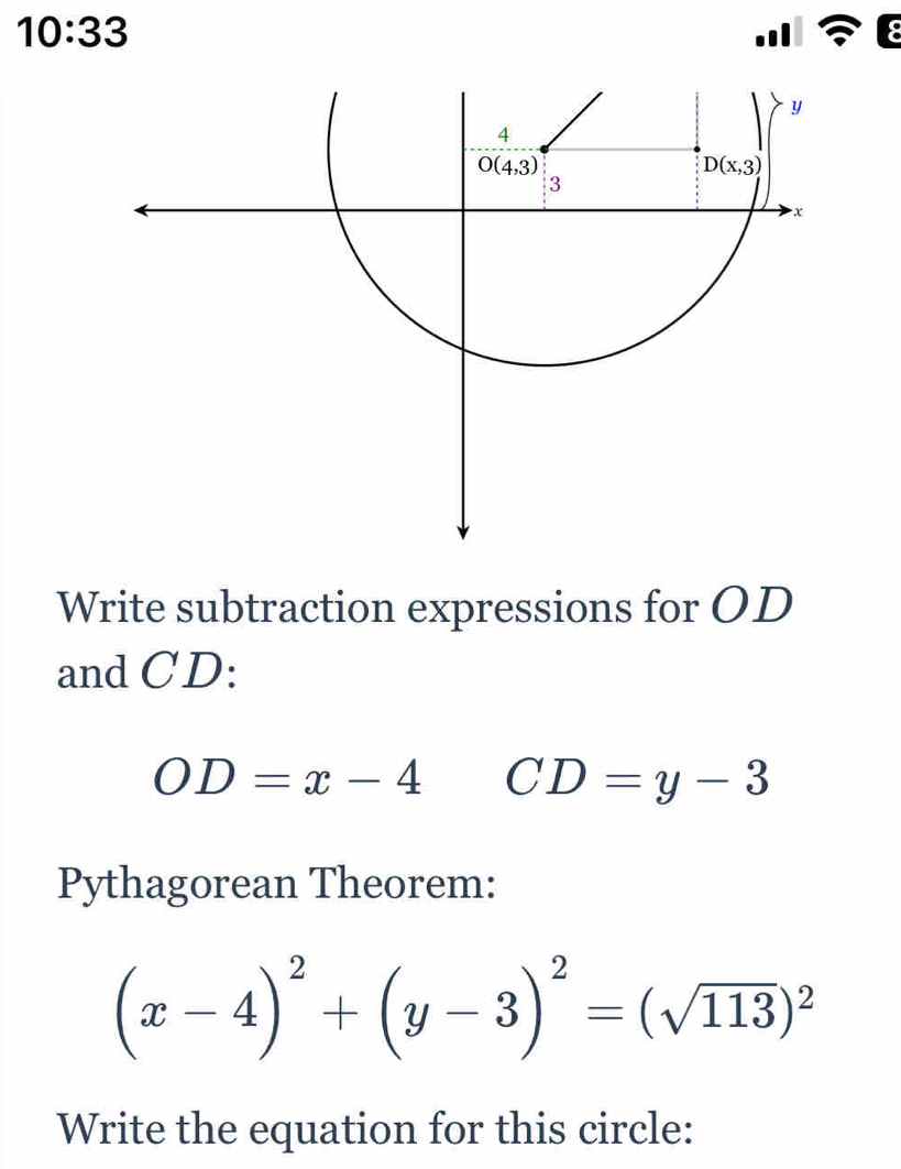 10:33
Write subtraction expressions for OD
and CD:
OD=x-4 CD=y-3
Pythagorean Theorem:
(x-4)^2+(y-3)^2=(sqrt(113))^2
Write the equation for this circle: