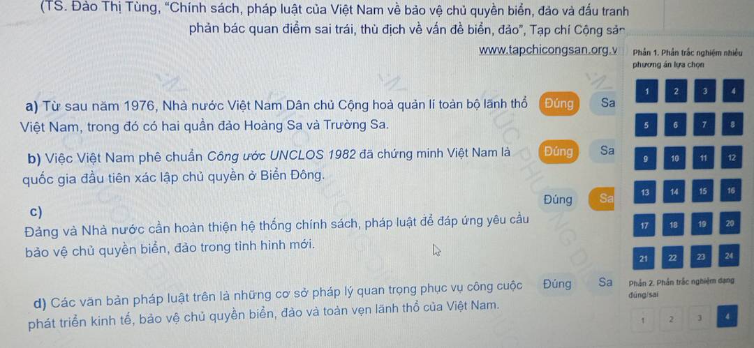 (TS. Đào Thị Tùng, “Chính sách, pháp luật của Việt Nam về bảo vệ chủ quyền biển, đảo và đấu tranh 
phản bác quan điểm sai trái, thù địch về vấn đề biển, đảo", Tạp chí Cộng sản 
www.tapchicongsan.org.v Phần 1. Phần trắc nghiệm nhiều 
phương án lựa chọn
1 2 3 4
a) Từ sau năm 1976, Nhà nước Việt Nam Dân chủ Cộng hoà quản lí toàn bộ lãnh thổ Đúng Sa 
Việt Nam, trong đó có hai quần đảo Hoàng Sa và Trường Sa. 5 6 7 8
b) Việc Việt Nam phê chuẩn Công ước UNCLOS 1982 đã chứng minh Việt Nam là Đúng Sa
9 10 11 12
quốc gia đầu tiên xác lập chủ quyền ở Biển Đông. 
Đúng Sa 13 14 15 16
c) 
Đảng và Nhà nước cần hoàn thiện hệ thống chính sách, pháp luật để đáp ứng yêu cầu
17 18 19 20
bảo vệ chủ quyền biển, đảo trong tình hình mới.
21 22 23 24
d) Các văn bản pháp luật trên là những cơ sở pháp lý quan trọng phục vụ công cuộc Đúng Sa Phần 2. Phần trắc nghiệm dạng 
dūng/sai 
phát triển kinh tế, bảo vệ chủ quyền biển, đảo và toàn vẹn lãnh thổ của Việt Nam.
1 2 3 4