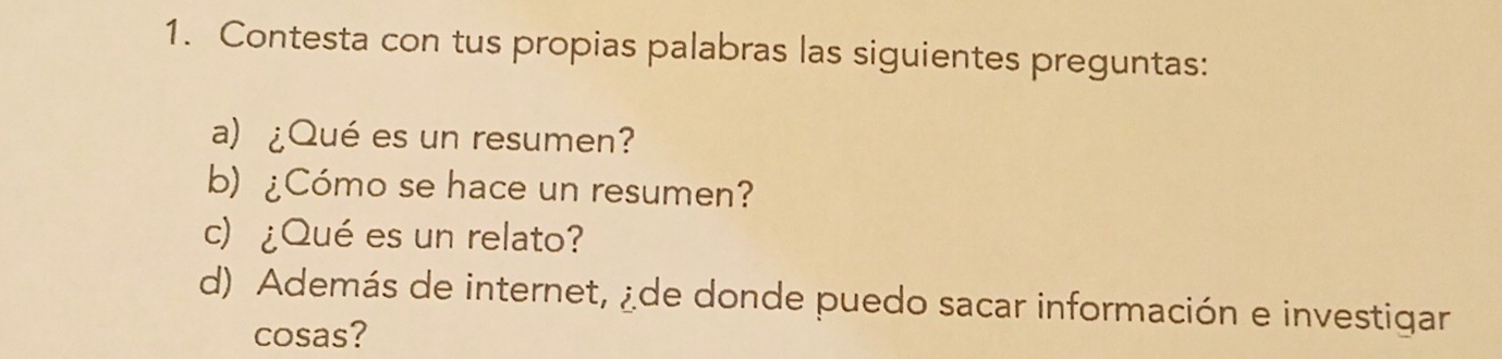 Contesta con tus propias palabras las siguientes preguntas: 
a) ¿Qué es un resumen? 
b) ¿Cómo se hace un resumen? 
c) ¿Qué es un relato? 
d) Además de internet, ¿de donde puedo sacar información e investigar 
cosas?