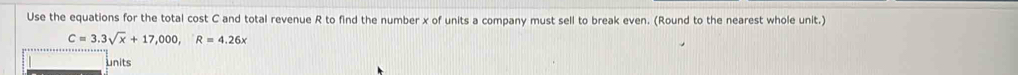 Use the equations for the total cost C and total revenue R to find the number x of units a company must sell to break even. (Round to the nearest whole unit.)
C=3.3sqrt(x)+17,000, R=4.26x
units
