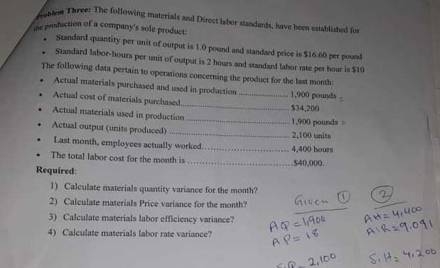 roblem Three: The following materials and Direct labor standards, have been established for 
the production of a company's sole product: 
Standard quantity per unit of output is 1.0 pound and standard price is $16.60 per pound
Standard labor-hours per unit of output is 2 hours and standard labor rate per hour is $10
The following data pertain to operations concerning the product for the last month : 
Actual materials purchased and used in production_ 1,900 pounds
_ 
Actual cost of materials purchased
$34,200
Actual materials used in production _ 1,900 pounds
Actual output (units produced) _ 2,100 units 
Last month, employees actually worked._ 4,400 hours
The total labor cost for the month is_ $40,000. 
Required: 
1) Calculate materials quantity variance for the month? 
2) Calculate materials Price variance for the month? 
_ 
_ 
3) Calculate materials labor efficiency variance? 
4) Calculate materials labor rate variance?