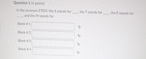 In the acronym STEM, the S stands for _, the T stands for_ , the E stands for 
_, and the M stands for 
Blank # 1 □ ~ 
Blank # 2 □ y
Blank # 3 □ A
Blank # 4 □ y