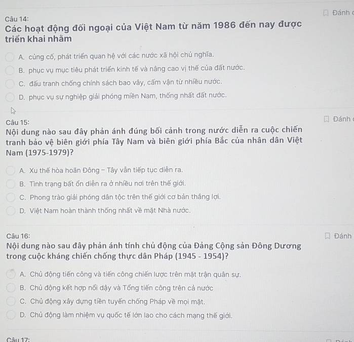 Đánh 
Các hoạt động đối ngoại của Việt Nam từ năm 1986 đến nay được
triển khai nhằm
A. củng cố, phát triển quan hệ với các nước xã hội chủ nghĩa.
B. phục vụ mục tiêu phát triển kinh tế và nâng cao vị thế của đất nước.
C. đấu tranh chống chính sách bao vây, cấm vận từ nhiều nước.
D. phục vụ sự nghiệp giải phóng miền Nam, thống nhất đất nước.
Câu 15: Đánh
Nội dung nào sau đây phản ánh đúng bối cảnh trong nước diễn ra cuộc chiến
tranh bảo vệ biên giới phía Tây Nam và biên giới phía Bắc của nhân dân Việt
Nam (1975-1979)?
A. Xu thế hòa hoãn Đông - Tây vẫn tiếp tục diễn ra.
B. Tình trạng bất ổn diễn ra ở nhiều nơi trên thế giới
C. Phong trào giải phóng dân tộc trên thế giới cơ bản thăng lợi,
D. Việt Nam hoàn thành thống nhất về mặt Nhà nước.
Câu 16: Đánh
Nội dung nào sau đây phản ánh tính chủ động của Đảng Cộng sản Đông Dương
trong cuộc kháng chiến chống thực dân Pháp (1945 - 1954)?
A. Chủ động tiến công và tiến công chiến lược trên mặt trận quân sự.
B. Chủ động kết hợp nổi dậy và Tống tiến công trên cả nước
C. Chủ động xây dựng tiền tuyến chống Pháp về mọi mặt.
D. Chủ động làm nhiệm vụ quốc tế lớn lao cho cách mạng thế giới.
Câu 17: