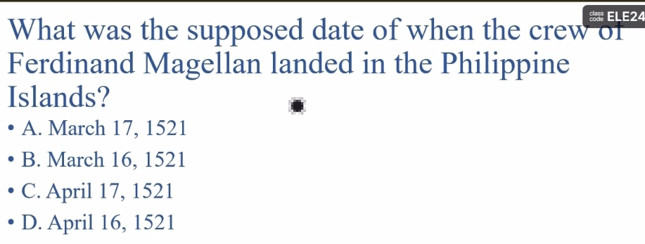 ELE24
What was the supposed date of when the crew of
Ferdinand Magellan landed in the Philippine
Islands?
A. March 17, 1521
B. March 16, 1521
C. April 17, 1521
D. April 16, 1521