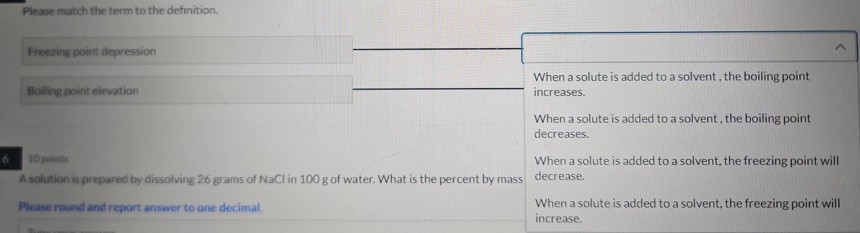 Please match the term to the defnition.
Freezing point depression
When a solute is added to a solvent , the boiling point
Boiling point elevation increases.
When a solute is added to a solvent , the boiling point
decreases.
6 10 paints When a solute is added to a solvent, the freezing point will
A solution is prepared by dissolving 26 grams of NaCl in 100 g of water. What is the percent by mass decrease.
Please round and report answer to one decimal.
When a solute is added to a solvent, the freezing point will
increase.