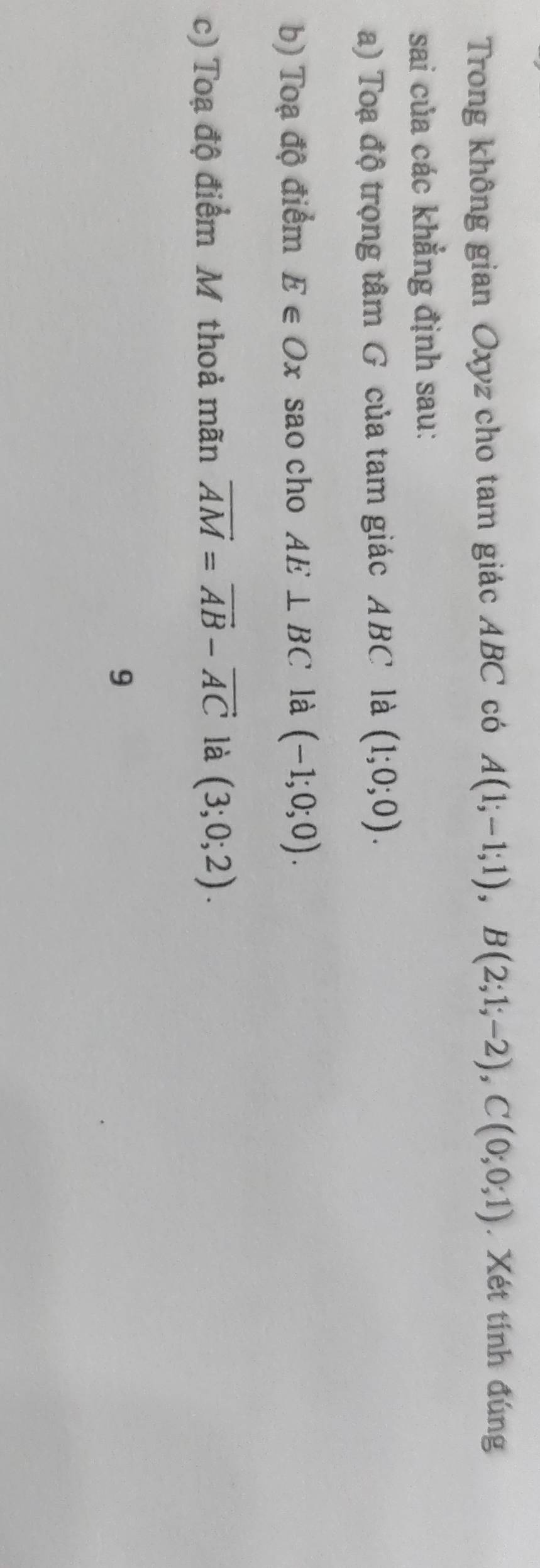 Trong không gian Oxyz cho tam giác ABC có A(1;-1;1), B(2;1;-2), C(0;0;1). Xét tính đúng 
sai của các khẳng định sau: 
a) Toạ độ trọng tâm G của tam giác ABC là (1;0;0). 
b) Toạ độ điểm E∈ Ox sao cho AE⊥ BC là (-1;0;0). 
c) Toạ độ điểm Mỹ thoả mãn vector AM=vector AB-vector AC là (3;0;2). 
9