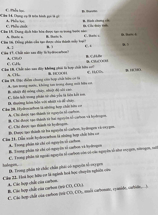 C. Phễu lọc. D. Burette.
Câu 14. Dụng cụ B trên hình gọi là gì:
A. Phễu lọc.
B. Bình chưng cất.
C. Phễu chiết D. Cốc thủy tinh.
Câu 15. Dung dịch bão hòa được tạo ra trong bước nào:
A. Bước a. B. Bước b. C. Bước c. D. Bước d.
Câu 16. Đồng phân cấu tạo được chia thành mấy loại? D. 5
A. 2 B. 3 C. 4
Câu 17. Chất nào sau đây là hydrocarbon?
B. C_2H_5B_1
A. CH_2O
C. C_6H_6 D. CH₃COOH
Câu 18. Chất nào sau đây không phải là hợp chất hữu cơ?
A. CH₄. B. HCOOH. C. H_2CO_3. D. HCHO.
Câu 19. Đặc điểm chung của hợp chất hữu cơ là
A. tan trong nước, không tan trong dung môi hữu cơ.
B. nhiệt độ nóng chảy, nhiệt độ sôi cao.
C. liên kết trong phân tử chủ yếu là liên kết ion.
D. thường kém bền với nhiệt và dễ cháy.
Câu 20. Hydrocarbon là những hợp chất hữu cơ
A. Chỉ được tạo thành từ nguyên tổ carbon.
B. Chi được tạo thành từ hai nguyên tố carbon và hydrogen.
C. Chi được tạo thành từ hydrogen.
D. Được tạo thành từ ba nguyên tố carbon, hydrogen và oxygen.
Câu 21. Dẫn xuất hydrocarbon là những hợp chất hữu cơ
A. Trong phân tử chỉ có nguyên tổ carbon
B. Trong phân tử chi có nguyên tố carbon và hydrogen
C. Trong phân tử ngoài nguyên tố carbon còn có các nguyên tổ như oxygen, nitrogen, sulf
halogen,.  .
D. Trong phân tử chắc chắn phải có nguyên tố oxygen
Câu 22. Hoá học hữu cơ là ngành hoá học chuyên nghiên cứu
A. Các hợp chất của carbon.
B. Các hợp chất của carbon (trừ CO,CO_2).
C. Các hợp chất của carbon (trừ CO, CO_2 , muối carbonate, cyanide, carbide,…).