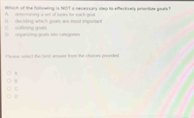 Which of the following is NOT a necessary step to effectively prioritize goals?
A. defermining a set of tasks for each goal
B. deciding which goals are most important
C. outfining goals
D. organizing goals into categories
Please select the best answer from the choices provided.
A
B
C
D