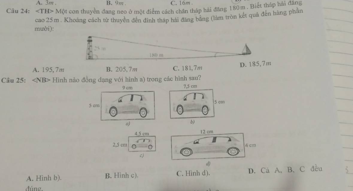 A. 3m. B. 9m. C. 16m.
Câu 24: ∠ TH>Mhat Qt con thuyền đang neo ở một điểm cách chân tháp hải đăng 180m. Biết tháp hải đăng
cao 25m. Khoảng cách từ thuyền đến đinh tháp hải đăng bằng (làm tròn kết quả đến hàng phần
mười):
25 m
180 m
A. 195,7m B. 205, 7m C. 181,7m D. 185,7m
Câu 25: ∠ NB> Hình nào đồng dạng với hình a) trong các hình sau?
9 cm 7,5 cm
5 cm
5 cm
a)
b)
4.5 cm 12 cm
2, 5 cm 4cm
c)
d)
A. Hinh b). B. Hình c). C. Hinh d). D. Cả A, B, C đều
đúng.