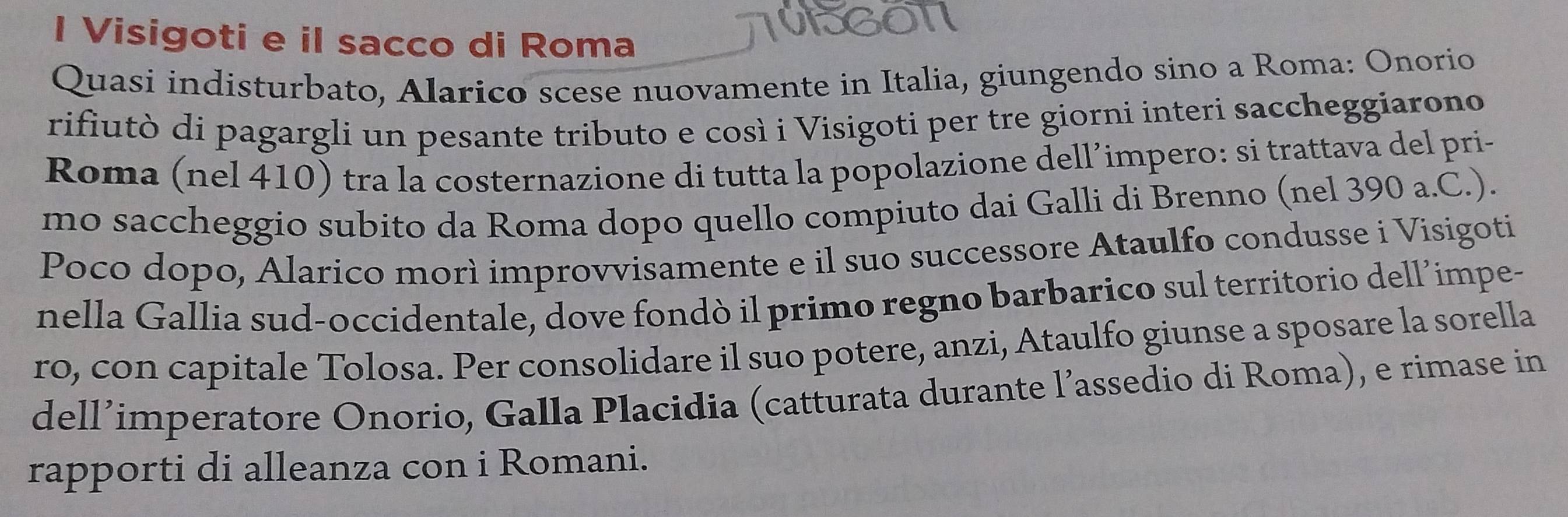 Visigoti e il sacco di Roma 
1VEGON 
Quasi indisturbato, Alarico scese nuovamente in Italia, giungendo sino a Roma: Onorio 
rifiutò di pagargli un pesante tributo e così i Visigoti per tre giorni interi saccheggiarono 
Roma (nel 410) tra la costernazione di tutta la popolazione dell’impero: si trattava del pri- 
mo saccheggio subito da Roma dopo quello compiuto dai Galli di Brenno (nel 390 a.C.). 
Poco dopo, Alarico morì improvvisamente e il suo successore Ataulfo condusse i Visigoti 
nella Gallia sud-occidentale, dove fondò il primo regno barbarico sul territorio dell’impe- 
ro, con capitale Tolosa. Per consolidare il suo potere, anzi, Ataulfo giunse a sposare la sorella 
dell’imperatore Onorio, Galla Placidia (catturata durante l’assedio di Roma), e rimase in 
rapporti di alleanza con i Romani.