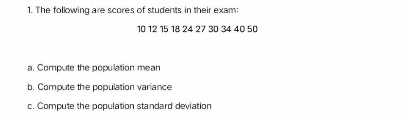 The following are scores of students in their exam:
10 12 15 18 24 27 30 34 40 50
a. Compute the population mean 
b. Compute the population variance 
c. Compute the population standard deviation