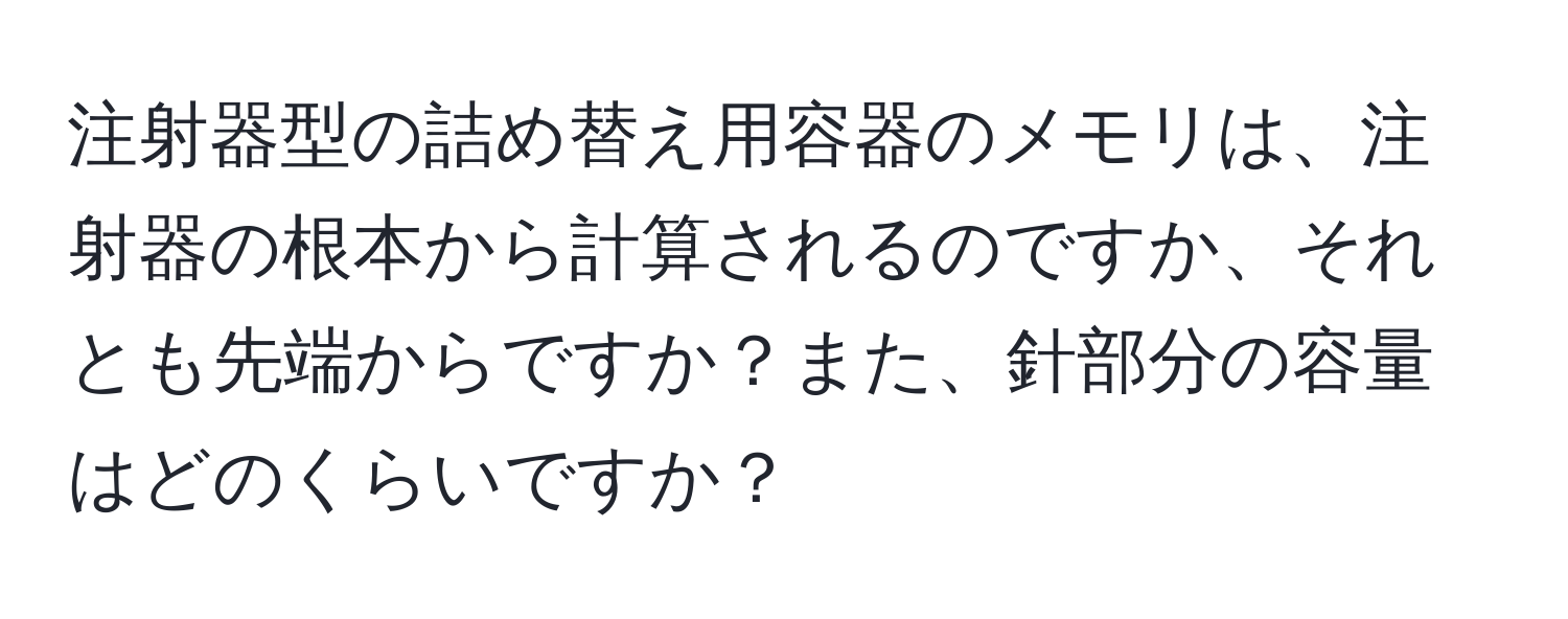 注射器型の詰め替え用容器のメモリは、注射器の根本から計算されるのですか、それとも先端からですか？また、針部分の容量はどのくらいですか？