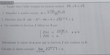 Ranger dans lordre croissant les nombres suivants: sqrt[10](6), sqrt(2) et sqrt[3](3). 
2. Simplifier le nombre suivant: A=frac sqrt[4](sqrt [3]81)* sqrt(27)* sqrt[6](6)sqrt[6](3). 
3. Résoudre dans R: (2x-3)^3-64=0 et sqrt[3](3x-1)<2</tex>. 
4. On considère la fonction f définie sur R par:
beginarrayl f(x)= (sqrt[3](x+27)-3)/x ;x!= 0 f(0)=a.endarray.
Déterminer la valeur de a pour que la fonction f soit continue en 0. 
Calculer la limite suivante: limlimits _xto +∈fty sqrt[3](x^3+1)-x.