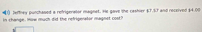 Jeffrey purchased a refrigerator magnet. He gave the cashier $7.57 and received $4.00
in change. How much did the refrigerator magnet cost? 
□