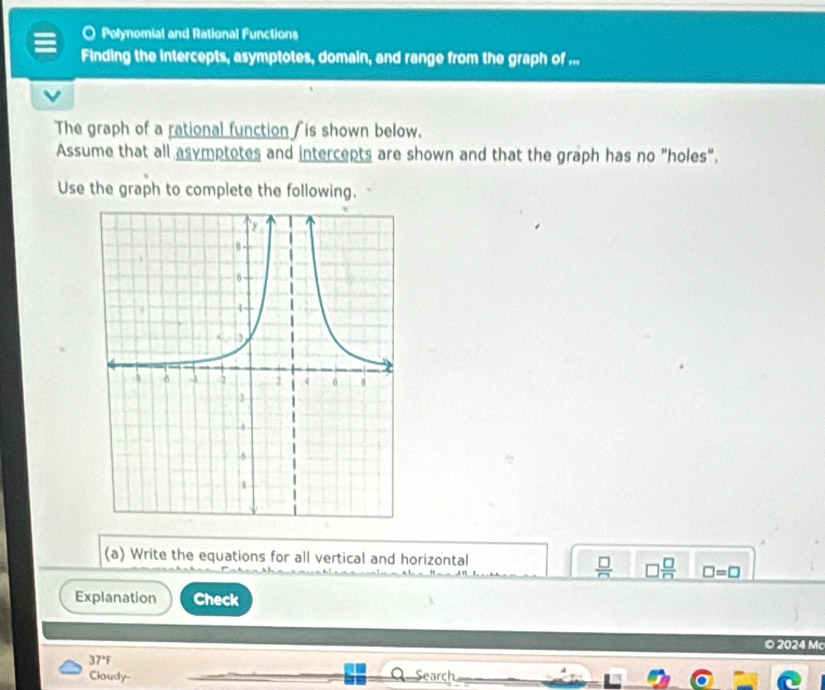 Polynomial and Rational Functions 
Finding the intercepts, asymptotes, domain, and range from the graph of ... 
The graph of a rational function ∫is shown below. 
Assume that all asymptotes and intercepts are shown and that the graph has no "holes", 
Use the graph to complete the following. 
(a) Write the equations for all vertical and horizontal
□  □ /□   □ =□
Explanation Check 
© 2024 Mc
37°F
Cloudy- Search