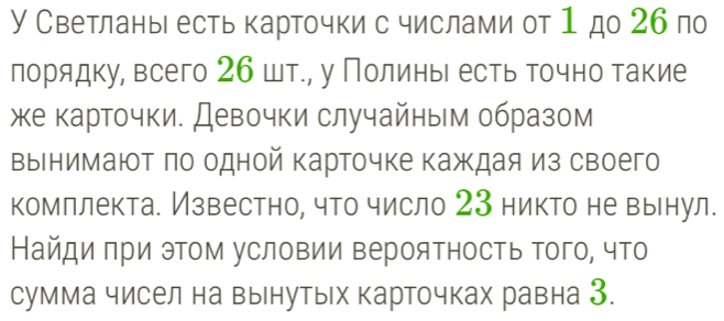 У Светлань есть карточки с числами от 1 до 26 по 
лорядку, всего 26 шт., у ПолиньΙ есть точно такие 
же карточки. Девочки случайным образом 
вынимают πо одной карточке каждая из своего 
комллекта. Известно, что число 23 никто не вьнул. 
Найди πри этом условии верояΤность Τого, что 
сумма чисел на вынутых карточках равна З.