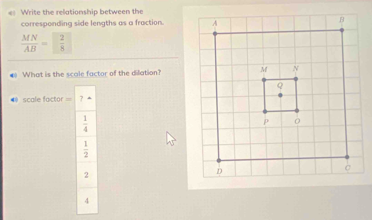 Write the relationship between the
corresponding side lengths as a fraction.
 MN/AB = 2/8 
● What is the scale factor of the dilation?
❸ scale factor = ?
 1/4 
 1/2 
2
4