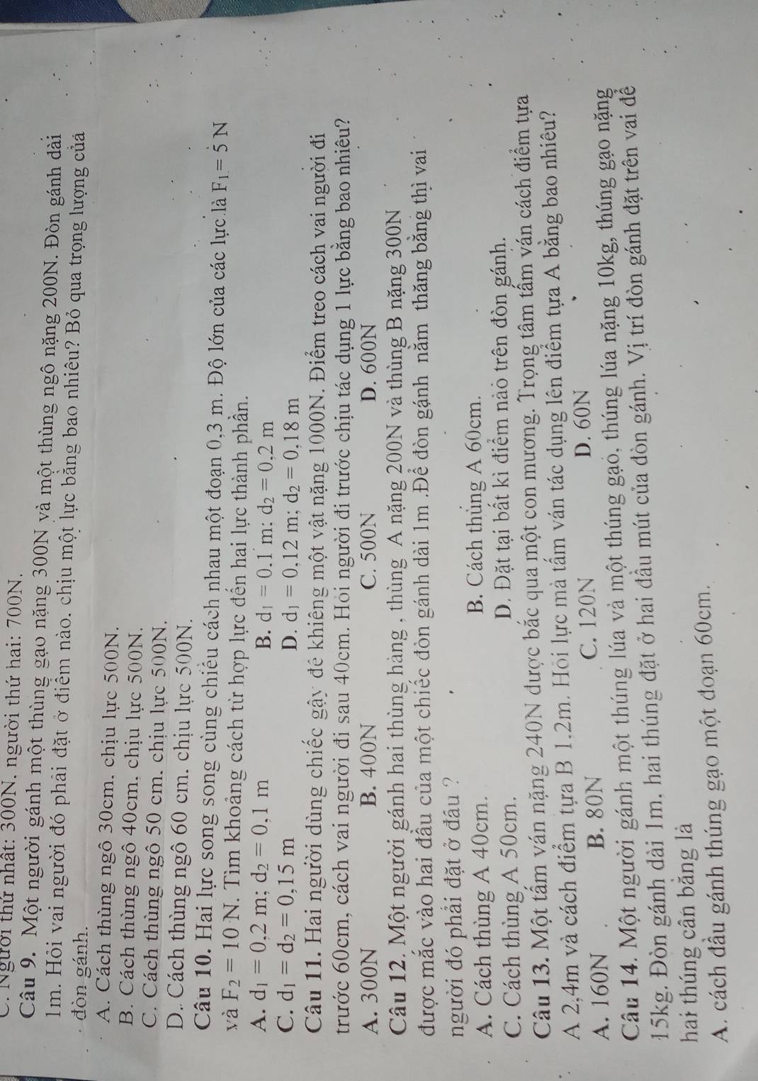 Người thứ nhất: 300N. người thứ hai: 700N.
Câu 9. Một người gánh một thùng gạo nặng 300N yà một thùng ngô nặng 200N. Đòn gánh dài
1m. Hỏi vai người đó phải đặt ở điểm nào. chịu một lực bằng bao nhiêu? Bỏ qua trọng lượng của
đòn gánh.
A. Cách thùng ngô 30cm, chịu lực 500N.
B. Cách thùng ngô 40cm, chịu lực 500N.
C. Cách thùng ngô 50 cm. chịu lực 500N.
D. Cách thùng ngô 60 cm. chịu lực 500N.
Câu 10. Hai lực song song cùng chiếu cách nhau một đoạn 0,3 m. Độ lớn của các lực là F_1=5N
và F_2=10N. Tìm khoảng cách từ hợp lực đến hai lực thành phần.
A. d_1=0,2m;d_2=0,1m B. d_1=0.1m:d_2=0.2m
C. d_1=d_2=0,15m D. d_1=0,12m;d_2=0,18m
Câu 11. Hai người dùng chiếc gậy đê khiêng một vật nặng 1000N. Điểm treo cách vai người đi
trước 60cm, cách vai người đi sau 40cm. Hỏi người đi trước chịu tác dụng 1 lực bằng bao nhiêu?
A. 300N B. 400N C. 500N D. 600N
Câu 12. Một người gánh hai thùng hàng , thùng A nặng 200N và thùng B nặng 300N
được mắc vào hai đầu của một chiếc đòn gánh dài 1m .Để đòn gánh nằm thăng bằng thì vai
người đó phải đặt ở đầu ?
A. Cách thùng A 40cm. B. Cách thùng A 60cm.
C. Cách thùng A 50cm. D. Đặt tại bất kì điểm nào trên đòn gánh.
Câu 13. Một tấm ván nặng 240N được bắc qua một con mương. Trọng tâm tấm ván cách điểm tựa
A 2,4m và cách điểm tựa B 1.2m. Hỏi lực mà tấm ván tác dụng lên điểm tựa A bằng bao nhiêu?
A. 160N B. 80N C. 120N
D. 60N
Câu 14. Một người gánh một thúng lúa và một thúng gạo, thúng lúa nặng 10kg, thúng gạo nặng
15kg. Đòn gánh dài 1m. hai thúng đặt ở hai đầu mút của đòn gánh. Vị trí đòn gánh đặt trên vai để
hai thúng cần băng là
A. cách đầu gánh thúng gạo một đoạn 60cm.