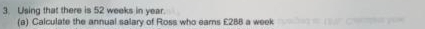 Using that there is 52 weeks in year. 
(a) Calculate the annual salary of Ross who earns £288 a week