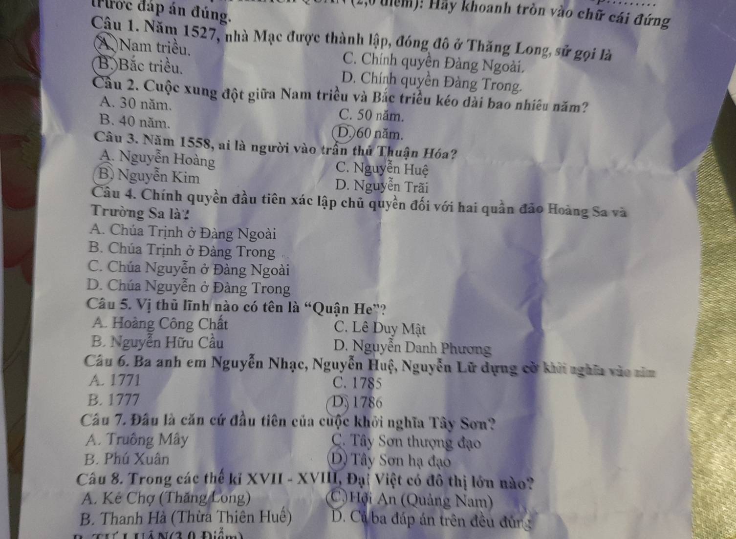 tước đáp án đúng.
( (1,0 tiêm): Hãy khoanh tròn vào chữ cái đứng
Câu 1. Năm 1527, nhà Mạc được thành lập, đóng đô ở Thăng Long, sử gọi là
(A )Nam triều. C. Chính quyền Đàng Ngoài.
Bộ Bắc triều. D. Chính quyền Đàng Trong.
Cầu 2. Cuộc xung đột giữa Nam triều và Bắc triều kéo dài bao nhiêu năm?
A. 30 năm. C. 50 năm.
B. 40 năm. D. 60 năm.
Câu 3. Năm 1558, ai là người vào trần thủ Thuận Hóa?
A. Nguyễn Hoàng C. Nguyễn Huệ
B) Nguyễn Kim D. Nguyễn Trãi
Câu 4. Chính quyền đầu tiên xác lập chủ quyền đối với hai quần đảo Hoàng Sa và
Trường Sa là'
A. Chúa Trịnh ở Đàng Ngoài
B. Chúa Trịnh ở Đàng Trong
C. Chúa Nguyễn ở Đàng Ngoài
D. Chúa Nguyễn ở Đàng Trong
Câu 5. Vị thủ lĩnh nào có tên là “Quận He”?
A. Hoàng Công Chất C. Lê Duy Mật
B. Nguyễn Hữu Cầu D. Nguyễn Danh Phương
Câu 6. Ba anh em Nguyễn Nhạc, Nguyễn Huệ, Nguyễn Lữ dựng cờ khởi nghĩa vào sim
A. 1771 C. 1785
B. 1777 D 1786
Cầu 7. Đầu là căn cứ đầu tiên của cuộc khởi nghĩa Tây Son?
A. Truồng Mây  C. Tây Sơn thượng đạo
B. Phú Xuân D) Tây Sơn hạ đạo
Câu 8. Trong các thể kĩ XVII - XVIII, Đại Việt có đô thị lớn nào?
A. Kẻ Chợ (Thăng Long) C)Hội An (Quảng Nam)
B. Thanh Hà (Thừa Thiên Huế) D. Cả ba đáp án trên đều đủng
hả N(3 0 Điễm)