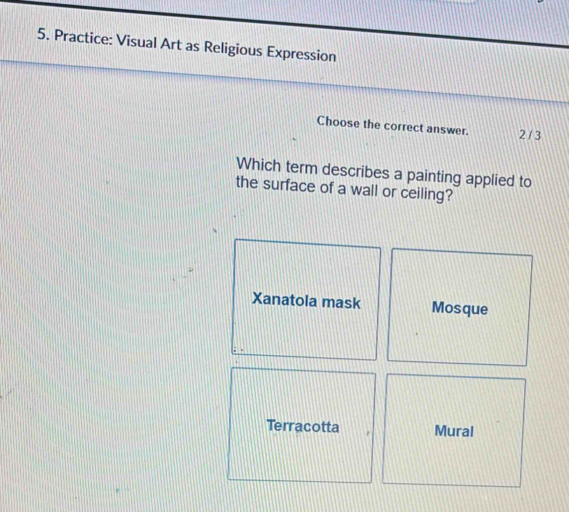 Practice: Visual Art as Religious Expression
Choose the correct answer. 2/ 3
Which term describes a painting applied to
the surface of a wall or ceiling?
Xanatola mask Mosque
Terracotta Mural