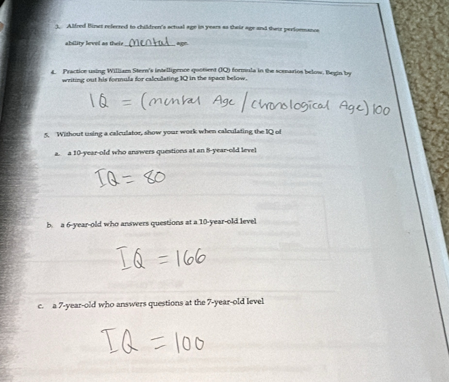 Alfred Binet referred to children's actual age in years as their age and their performance 
ability level as their _ 
4. Practice using William Stern's intelligence quotient (IQ) formula in the scenarios below. Begin by 
writing out his formula for calculating IQ in the space below. 
5. Without using a calculator, show your work when calculating the IQ of 
a a 10-year-old who answers questions at an 8 -year-old level 
b. a 6 -year-old who answers questions at a 10-year-old level 
c. a 7-year-old who answers questions at the 7-year-old level