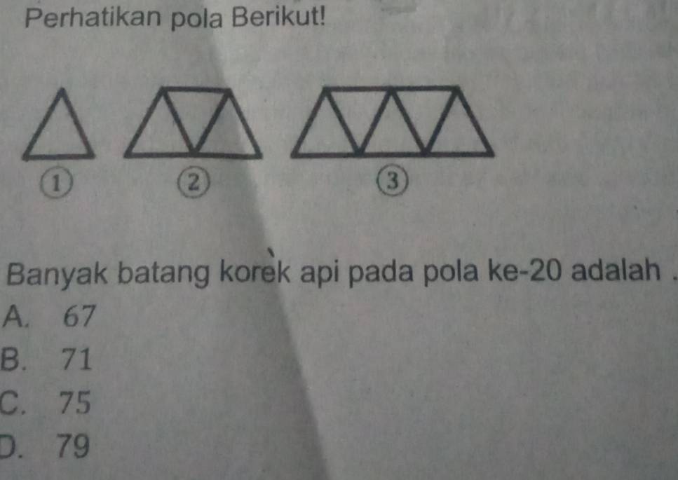 Perhatikan pola Berikut!
①
0
Banyak batang korek api pada pola ke- 20 adalah
A. 67
B. 71
C. 75
D. 79