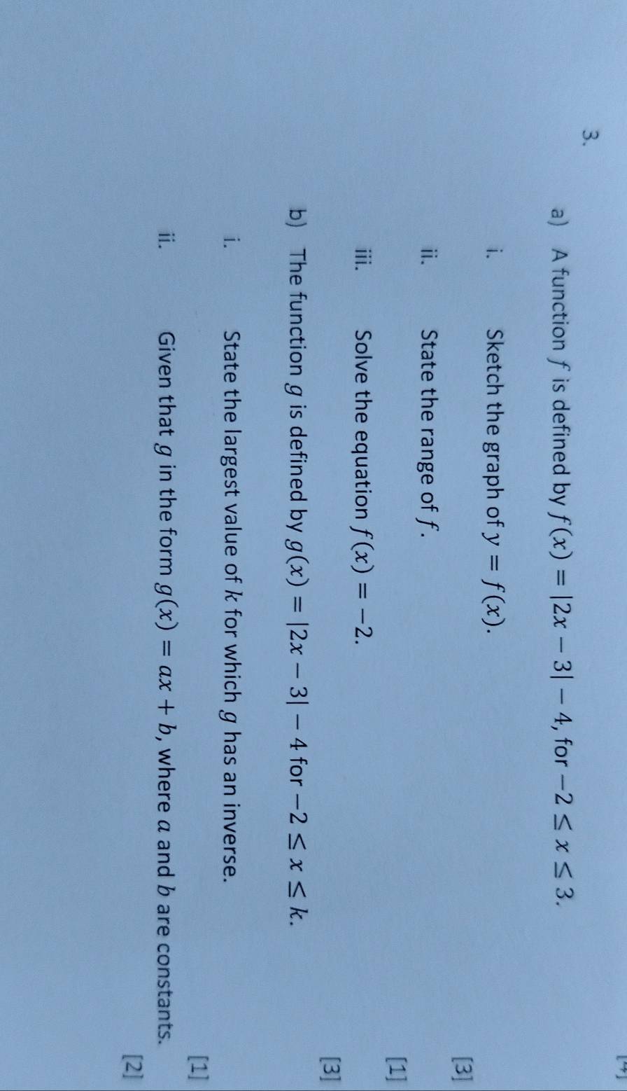 A function fis defined by f(x)=|2x-3|-4 , for -2≤ x≤ 3. 
i. Sketch the graph of y=f(x). 
[3] 
ⅱ. State the range of f. 
[1] 
iii. Solve the equation f(x)=-2. 
[3] 
b) The function g is defined by g(x)=|2x-3|-4 for -2≤ x≤ k. 
i. State the largest value of k for which g has an inverse. 
[1] 
ⅱ. Given that g in the form g(x)=ax+b , where a and b are constants. 
[2]