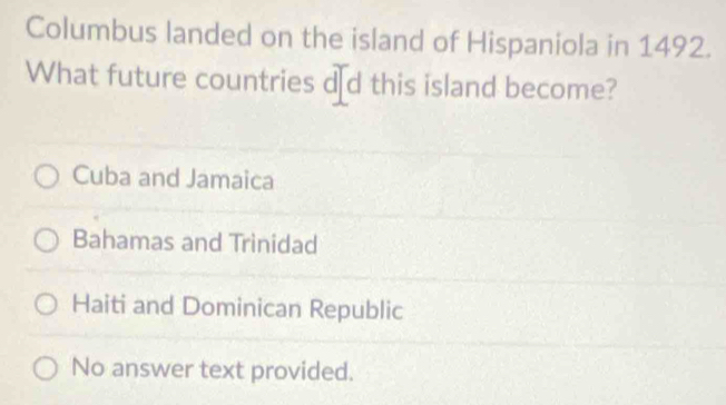 Columbus landed on the island of Hispaniola in 1492.
What future countries d₹d this island become?
Cuba and Jamaica
Bahamas and Trinidad
Haiti and Dominican Republic
No answer text provided.