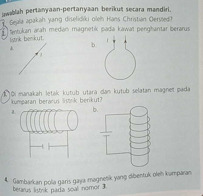 Jawablah pertanyaan-pertanyaan berikut secara mandiri. 
Gejala apakah yang diselidiki oleh Hans Christian Oersted? 
. Tentukan arah medan magnetik pada kawat penghantar berarus 
listrik berikut. 
a. 
b. 
1 
3. Di manakah letak kutub utara dan kutub selatan magnet pada 
kumparan berarus listrik berikut? 
a 
b. 
4. Gambarkan pola garis gaya magnetik yang dibentuk oleh kumparan 
berarus listrik pada soal nomor 3.