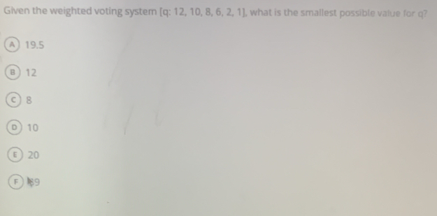 Given the weighted voting system [ q: 12, 10, 8, 6, 2, 1] , what is the smallest possible value for q?
A 19.5
B 12
c) 8
D 10
ε 20
F89