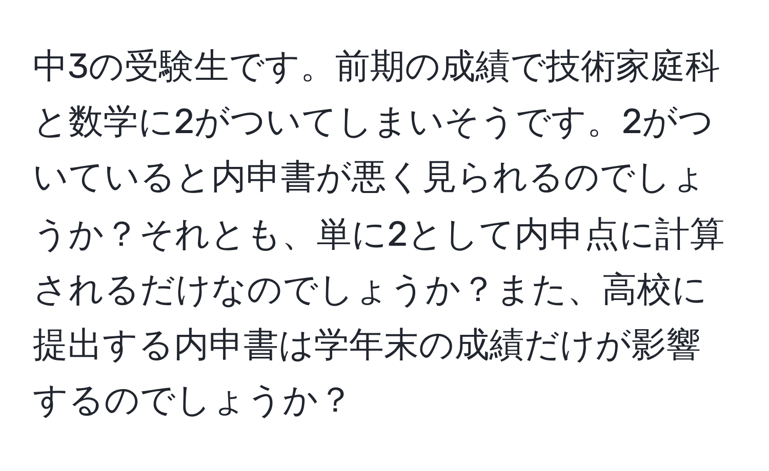 中3の受験生です。前期の成績で技術家庭科と数学に2がついてしまいそうです。2がついていると内申書が悪く見られるのでしょうか？それとも、単に2として内申点に計算されるだけなのでしょうか？また、高校に提出する内申書は学年末の成績だけが影響するのでしょうか？