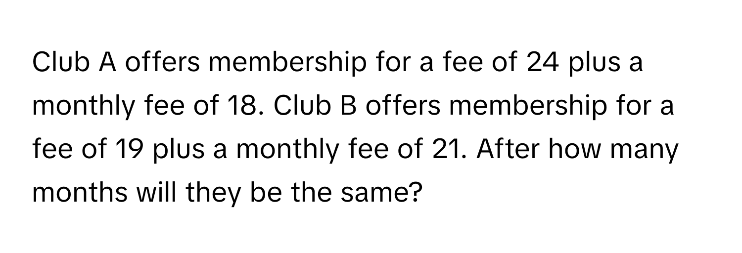 Club A offers membership for a fee of 24 plus a monthly fee of 18. Club B offers membership for a fee of 19 plus a monthly fee of 21. After how many months will they be the same?