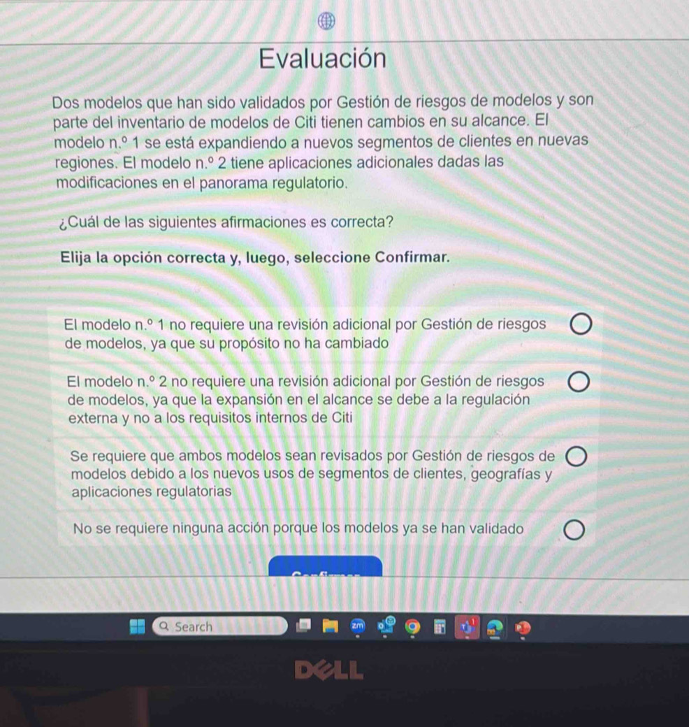 Evaluación
Dos modelos que han sido validados por Gestión de riesgos de modelos y son
parte del inventario de modelos de Citi tienen cambios en su alcance. El
modelo n.º 1 se está expandiendo a nuevos segmentos de clientes en nuevas
regiones. El modelo n.º 2 tiene aplicaciones adicionales dadas las
modificaciones en el panorama regulatorio.
¿Cuál de las siguientes afirmaciones es correcta?
Elija la opción correcta y, luego, seleccione Confirmar.
El modelo n.º 1 no requiere una revisión adicional por Gestión de riesgos
de modelos, ya que su propósito no ha cambiado
El modelo n.º 2 no requiere una revisión adicional por Gestión de riesgos
de modelos, ya que la expansión en el alcance se debe a la regulación
externa y no a los requisitos internos de Citi
Se requiere que ambos modelos sean revisados por Gestión de riesgos de
modelos debido a los nuevos usos de segmentos de clientes, geografías y
aplicaciones regulatorias
No se requiere ninguna acción porque los modelos ya se han validado
Q Search