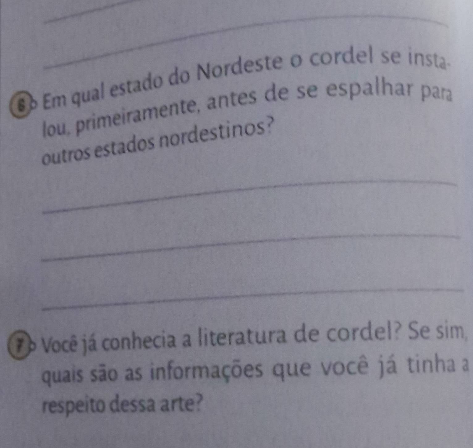 Em qual estado do Nordeste o cordel se insta- 
lou, primeiramente, antes de se espalhar para 
outros estados nordestinos? 
_ 
_ 
_ 
7á Você já conhecia a literatura de cordel? Se sim, 
quais são as informações que você já tinha a 
respeito dessa arte?