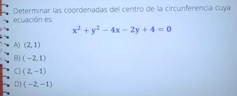 Determinar las coordenadas del centro de la circunferencia cuya 
ecuación es:
x^2+y^2-4x-2y+4=0
A) (2,1)
B) (-2,1)
C) (2,-1)
D) (-2,-1)