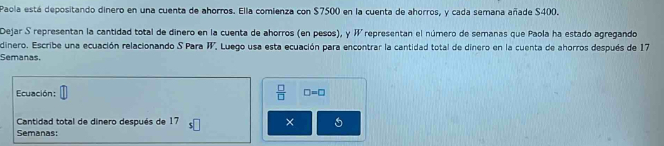 Paola está depositando dinero en una cuenta de ahorros. Ella comienza con $7500 en la cuenta de ahorros, y cada semana añade $400. 
Dejar S representan la cantidad total de dinero en la cuenta de ahorros (en pesos), y W representan el número de semanas que Paola ha estado agregando 
dinero. Escribe una ecuación relacionando S Para W. Luego usa esta ecuación para encontrar la cantidad total de dinero en la cuenta de ahorros después de 17
Semanas. 
Ecuación:  □ /□   □ =□
Cantidad total de dinero después de 17 × 
Semanas: