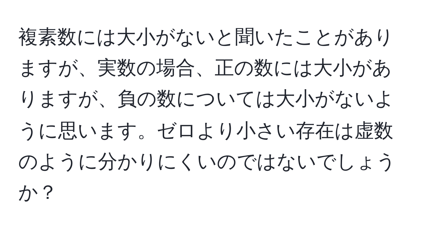 複素数には大小がないと聞いたことがありますが、実数の場合、正の数には大小がありますが、負の数については大小がないように思います。ゼロより小さい存在は虚数のように分かりにくいのではないでしょうか？