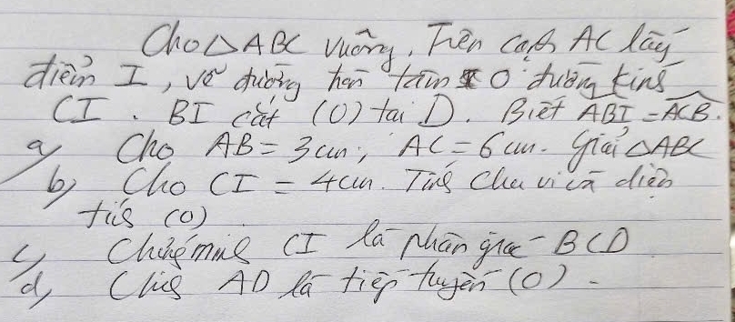 Cho △ ABC Vuory, Ten Cal A lay 
diein I,ve dhiòing hr taino dubng king 
CI. BI cat (O) taD. Bet widehat ABI=widehat ACB. 
Cho AB=3cm AC=6cm giai △ ABC
6 Cho CI=4cm Tig Chuvicn diò 
fis (0) 
d Chingmng (I la Mhān gna BC⊥
Clis AD Pa tiep-tayen(o)