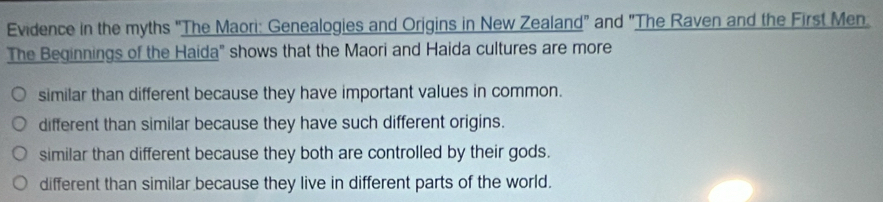 Evidence in the myths "The Maori: Genealogies and Orjgins in New Zealand" and "The Raven and the First Men
The Beginnings of the Haida" shows that the Maori and Haida cultures are more
similar than different because they have important values in common.
different than similar because they have such different origins.
similar than different because they both are controlled by their gods.
different than similar because they live in different parts of the world.