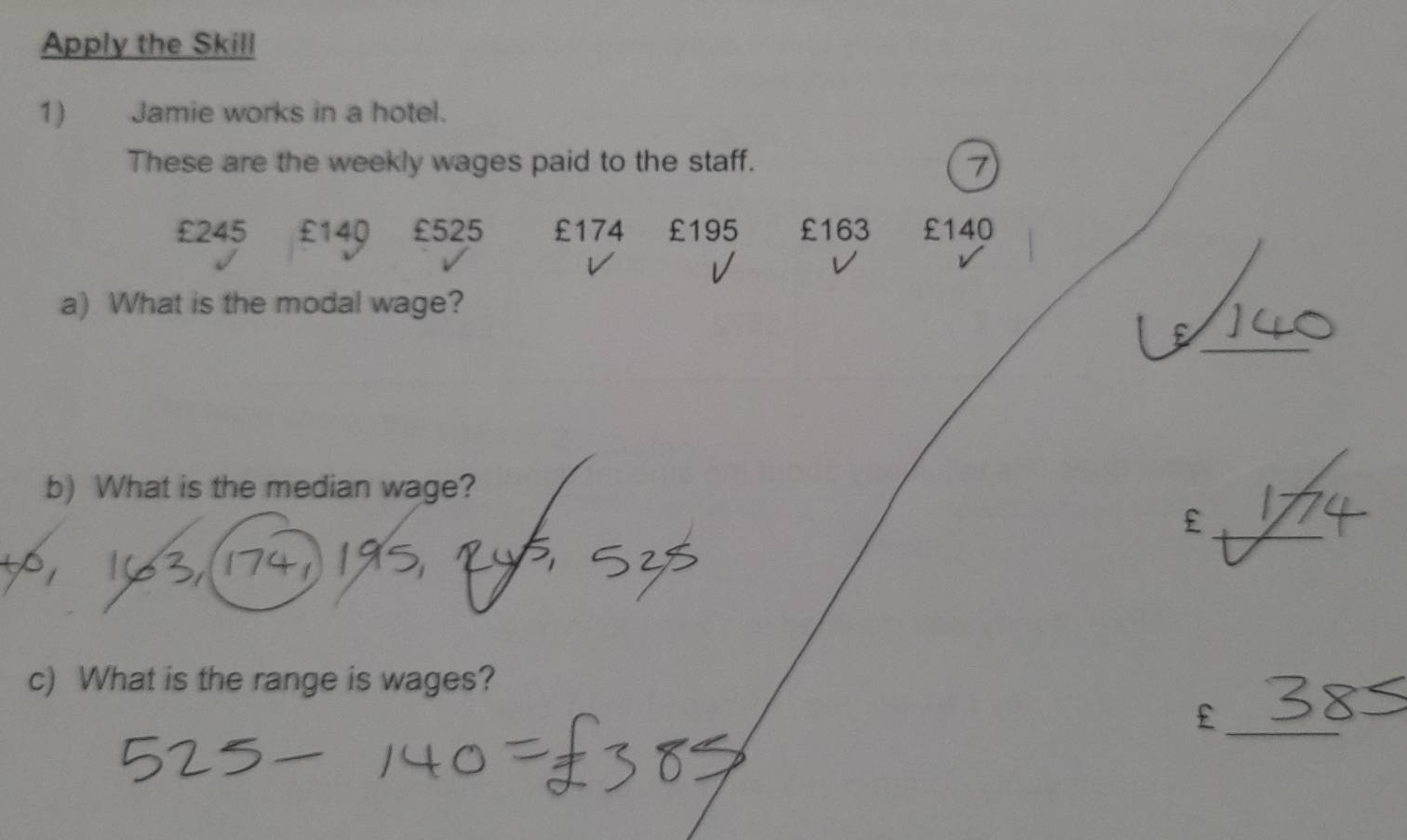 Apply the Skill 
1) Jamie works in a hotel. 
These are the weekly wages paid to the staff.
£245 £140 £525 £174 £195 £163 £140
a) What is the modal wage? 
_ 
E 
b) What is the median wage? 
_£ 
c) What is the range is wages?
£