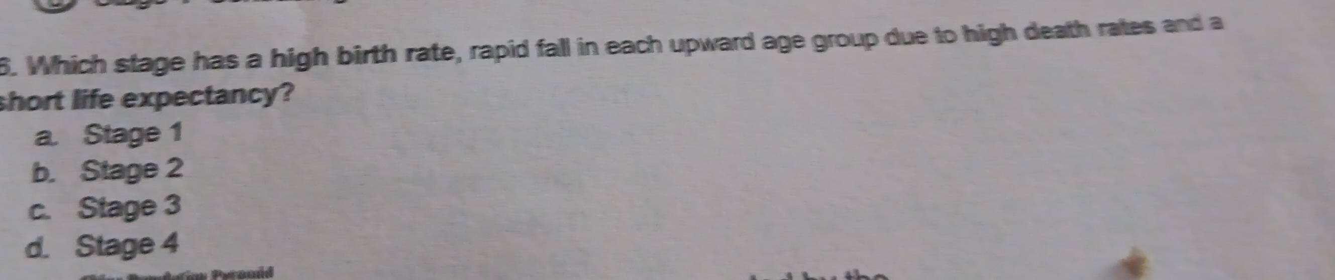 Which stage has a high birth rate, rapid fall in each upward age group due to high death rates and a
short life expectancy?
a. Stage 1
b. Stage 2
c. Stage 3
d. Stage 4