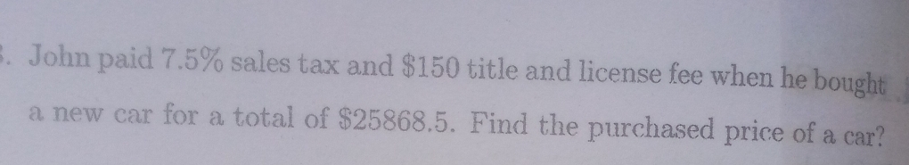 John paid 7.5% sales tax and $150 title and license fee when he bought 
a new car for a total of $25868.5. Find the purchased price of a car?