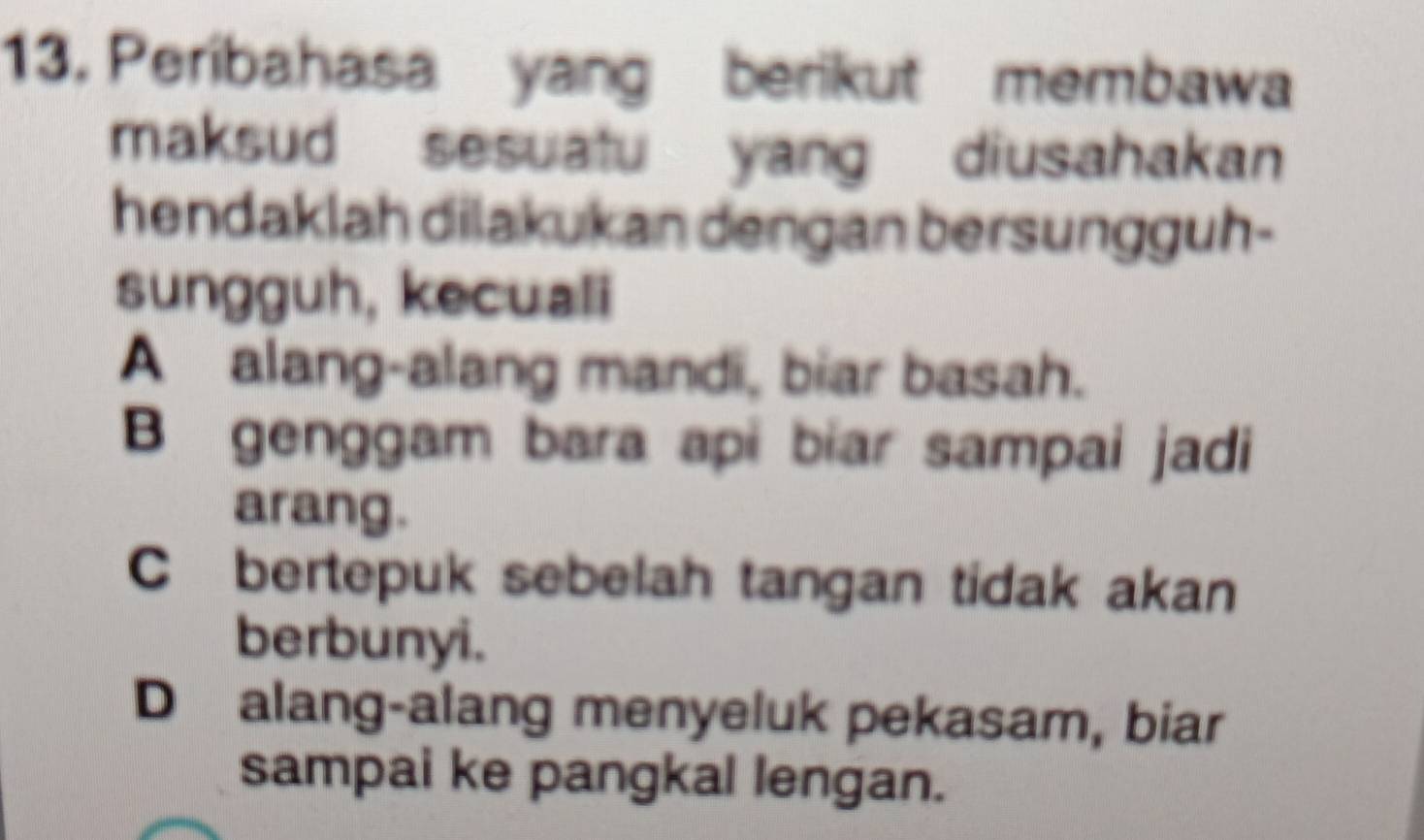 Peribahasa yang berikut membawa
maksud sesuatu yang diusahakan
hendaklah dilakukan dengan bersungguh-
sungguh, kecuali
A alang-alang mandi, biar basah.
B genggam bara api biar sampai jadi
arang.
C bertepuk sebelah tangan tidak akan
berbunyi.
D alang-alang menyeluk pekasam, biar
sampai ke pangkal lengan.