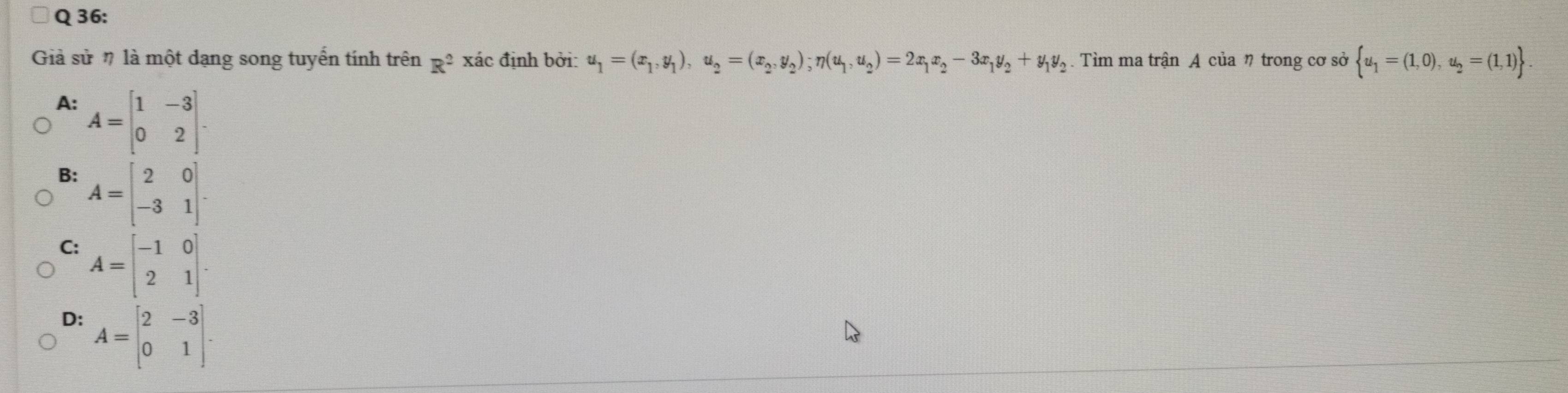 Giả sử # là một dạng song tuyển tính trên R^2 xác định bởi: u_1=(x_1,y_1), u_2=(x_2,y_2); n(u_1,u_2)=2x_1x_2-3x_1y_2+y_1y_2. Tìm ma trận A của η trong cơ sở  u_1=(1,0),u_2=(1,1).
A: A=beginbmatrix 1&-3 0&2endbmatrix.
B: A=beginbmatrix 2&0 -3&1endbmatrix.
C: A=beginbmatrix -1&0 2&1endbmatrix.
D: A=beginbmatrix 2&-3 0&1endbmatrix.
