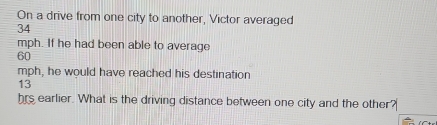 On a drive from one city to another, Victor averaged
34
mph. If he had been able to average
60
mph, he would have reached his destination
13
hrs earlier. What is the driving distance between one city and the other