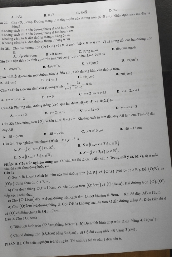 A. Rsqrt(2) B. Rsqrt(3) C. Rsqrt(5) D. 2R
u 27. Cho (0;5cm) 1. Đường thắng đ là tiếp tuyển của đường tròn (0:5cm). Nhận định nào sau đây là
dúng?
Khoảng cách từ 0 đến đường thăng d nhỏ hơn 5 cm
Khoảng cách từ 0 đến đường thăng d lớn hơn 5 cm
- Khoảng cách từ 0 đến đường thăng đ băng 5 cm
Khoảng cách từ 0 đến đường thăng đ bằng 6 cm
âu 28. Cho hai đường tròn (0;4cm) và (M;2cm). Biết OM=6cm Vị trí tương đổi của hai đường tròn
là B. cắt nhau
Câu 29. Diện tích của hình quạt tròn ứng với cung 120° có bán kính 3cm là C. đựng nhau D. tiếp xúc ngoài
A. tiếp xúc trong
D.
A. 3π (cm^2). B. 4π (cm^2). C. 2π (cm^2). π (cm^2).
Câu 30,Biết độ dài của một đường tròn là 36π cm . Tính đường kính của đường tròn.
A. 18( cm) B. 14(cm) C. 36(cm) D. 20( cm)
Câu 31.Điều kiện xác định của phương trình  x/x-2 - 2x/x^2-1 =0 là
D.
A. x!= -1;x!= -2 B. x!= 0 C. x!= 2 và x!= ± 1. x!= -2;x!= 1
Câu 32: Phương trình đường thắng (d) đi qua hai điểm A(-1;-5) và B(2;1) là
A. y=x+3. B. y=2x+3. C, y=2x-3. D. y=-2x-3
Câu 33: Cho đường tròn (O) có bán kính R=5cm. Khoảng cách từ tâm đến dây AB là 3 cm. Tính độ dài
dây AB
A. AB=6cm B. AB=8cm C. AB=10cm D. AB=12cm
Câu 34. Tập nghiệm của phương trình -x+y=3 là
A. S= (x;-x-3)|x∈ R . B. S= (x;-x+3)|x∈ R .
C. S= (x;x+3)|x∈ R . D. S= (x+3;x)|x∈ R .
PHÀN II. Câu trắc nghiệm đúng sai. Thí sinh trả lời từ câu 1 đến câu 2. Trong mỗi ý a), b), c), d) ở mỗi
câu, thí sinh chọn đúng hoặc sai.
Câu 1: (với 0 . Để (O;R) và
a) Gọi d là khoảng cách hai tâm của hai đường tròn (O,R) và (O';rendpmatrix
(O';r) dựng nhau thì d
b) Cho đoạn thẳng OO'=10cm Về các đường tròn (0;6cm) và (0,4cm). Hai đường tròn (0);(0^1)
tiếp xúc ngoài nhau.
c) Cho (0,15cm) dây AB của đường tròn cách tâm O một khoáng là 9cm. Khi đó đây AB=12cm
d) Cho(O;7cm) và đường thẳng d. Gọi OH là khoảng cách từ tâm O đến đường thắng d. Điều kiện đề d
và (O) có điểm chung là OH=7cm
Câu 2. Cho (0;3cm)
a) Diện tích hình noverline 0 n (O;3cm) bằng 6π (cm^2). b) Diện tích hinh quạt tròn OA B bằng 4,71(cm^2)
c) Chu vi đường tròn (O;3cm) bằng 9π (cm) d) Độ đài cung nhỏ AB bằng 3(cm) .
PHÀN III. Câu trắc nghiệm trả lời ngắn. Thí sinh trả lời từ câu 1 đến câu 6.