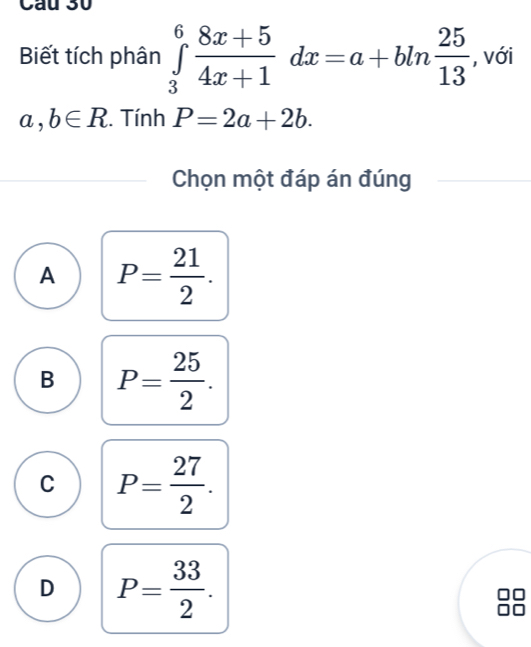 Cầu 30
Biết tích phân ∈tlimits _3^(6frac 8x+5)4x+1dx=a+bln  25/13  , với
a,b∈ R. Tính P=2a+2b. 
Chọn một đáp án đúng
A P= 21/2 .
B P= 25/2 .
C P= 27/2 .
D P= 33/2 .